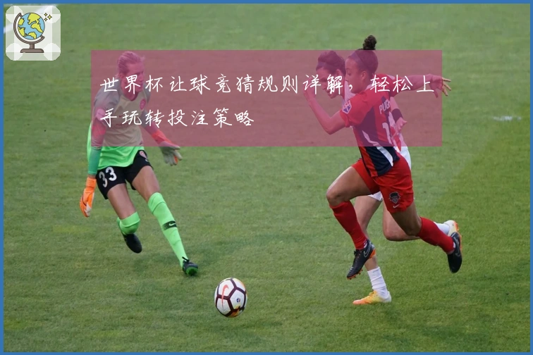 世界杯让球竞猜规则详解，轻松上手玩转投注策略