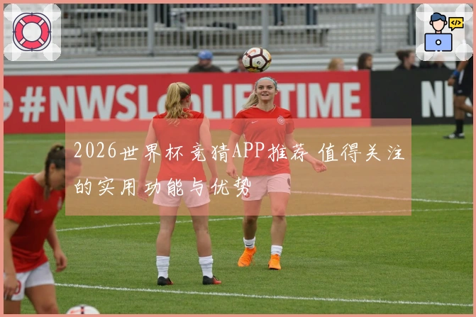 2026世界杯竞猜APP推荐 值得关注的实用功能与优势